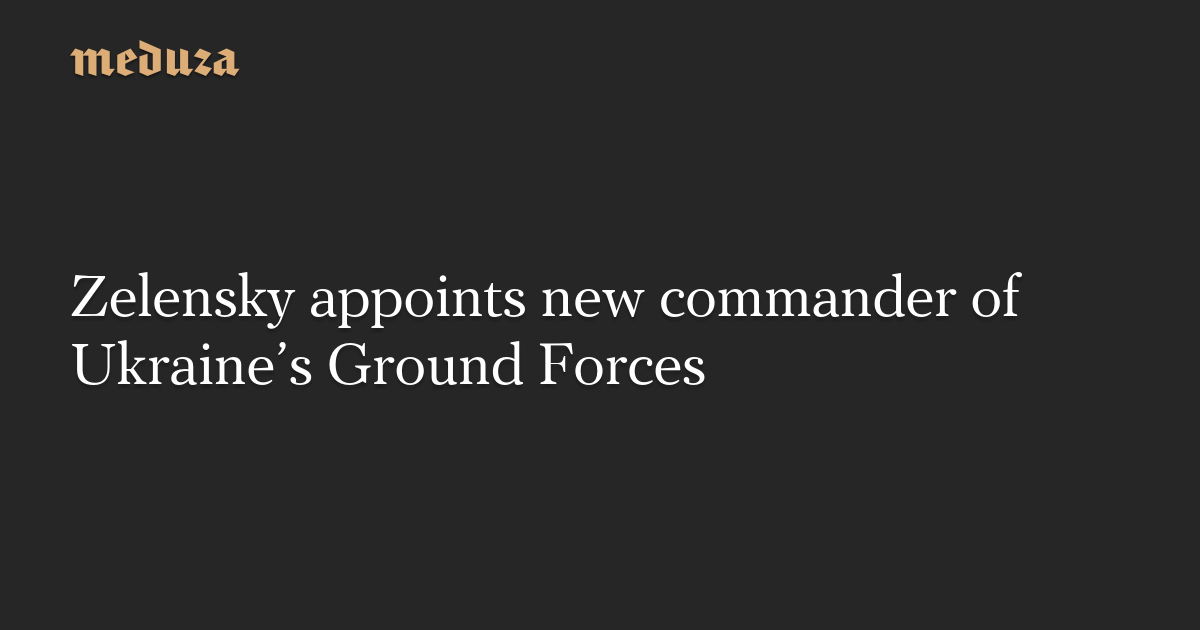 Zelensky appoints new commander of Ukraine’s Ground Forces — Meduza